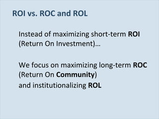 ROI vs. ROC and ROL
Instead of maximizing short-term ROI
(Return On Investment)…
We focus on maximizing long-term ROC
(Return On Community)
and institutionalizing ROL

Slide 25

 