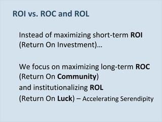 ROI vs. ROC and ROL
Instead of maximizing short-term ROI
(Return On Investment)…
We focus on maximizing long-term ROC
(Return On Community)
and institutionalizing ROL
(Return On Luck) – Accelerating Serendipity
Slide 26

 