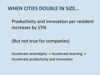 WHEN CITIES DOUBLE IN SIZE…
Productivity and innovation per resident
increases by 15%
(But not true for companies)
Accelerate serendipity -> Accelerate learning ->
Accelerate productivity and innovation

Slide 71

 
