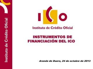 INSTRUMENTOS DE
FINANCIACIÓN DEL ICO

Aranda de Duero, 24 de octubre de 2013

 