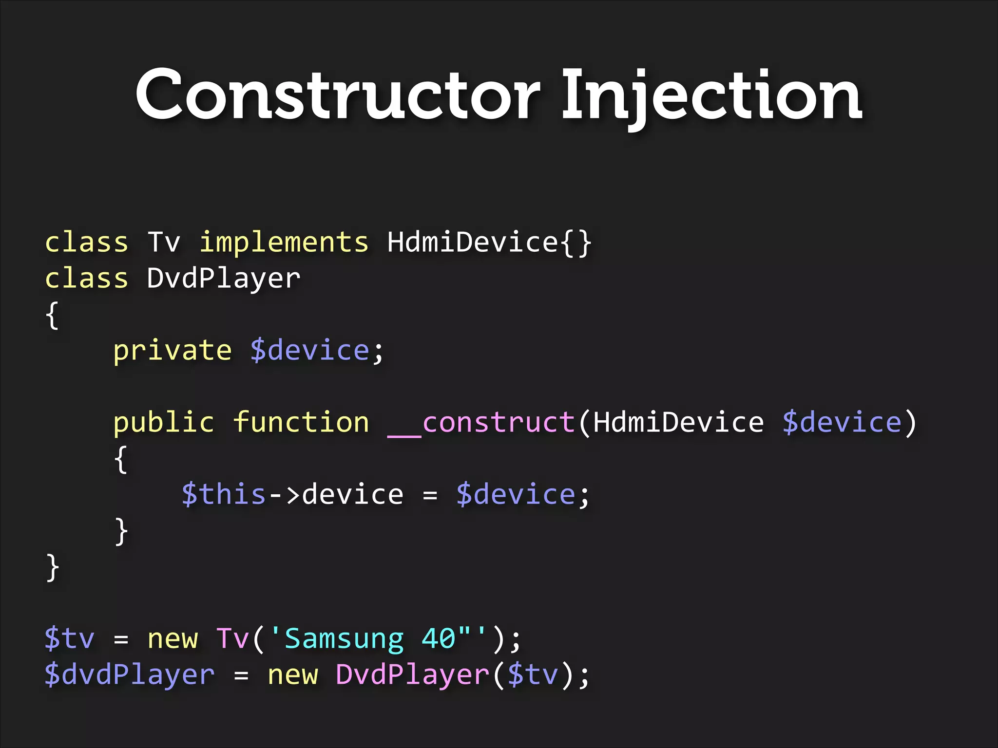 Constructor Injection
class	
  Tv	
  implements	
  HdmiDevice{}	
  
class	
  DvdPlayer	
  
{	
  
	
  	
  	
  	
  private	
  $device;	
  
!

	
  	
  	
  	
  public	
  function	
  __construct(HdmiDevice	
  $device)	
  
	
  	
  	
  	
  {	
  
	
  	
  	
  	
  	
  	
  	
  	
  $this-­‐>device	
  =	
  $device;	
  
	
  	
  	
  	
  }	
  
}	
  
!

$tv	
  =	
  new	
  Tv('Samsung	
  40"');	
  
$dvdPlayer	
  =	
  new	
  DvdPlayer($tv);

 