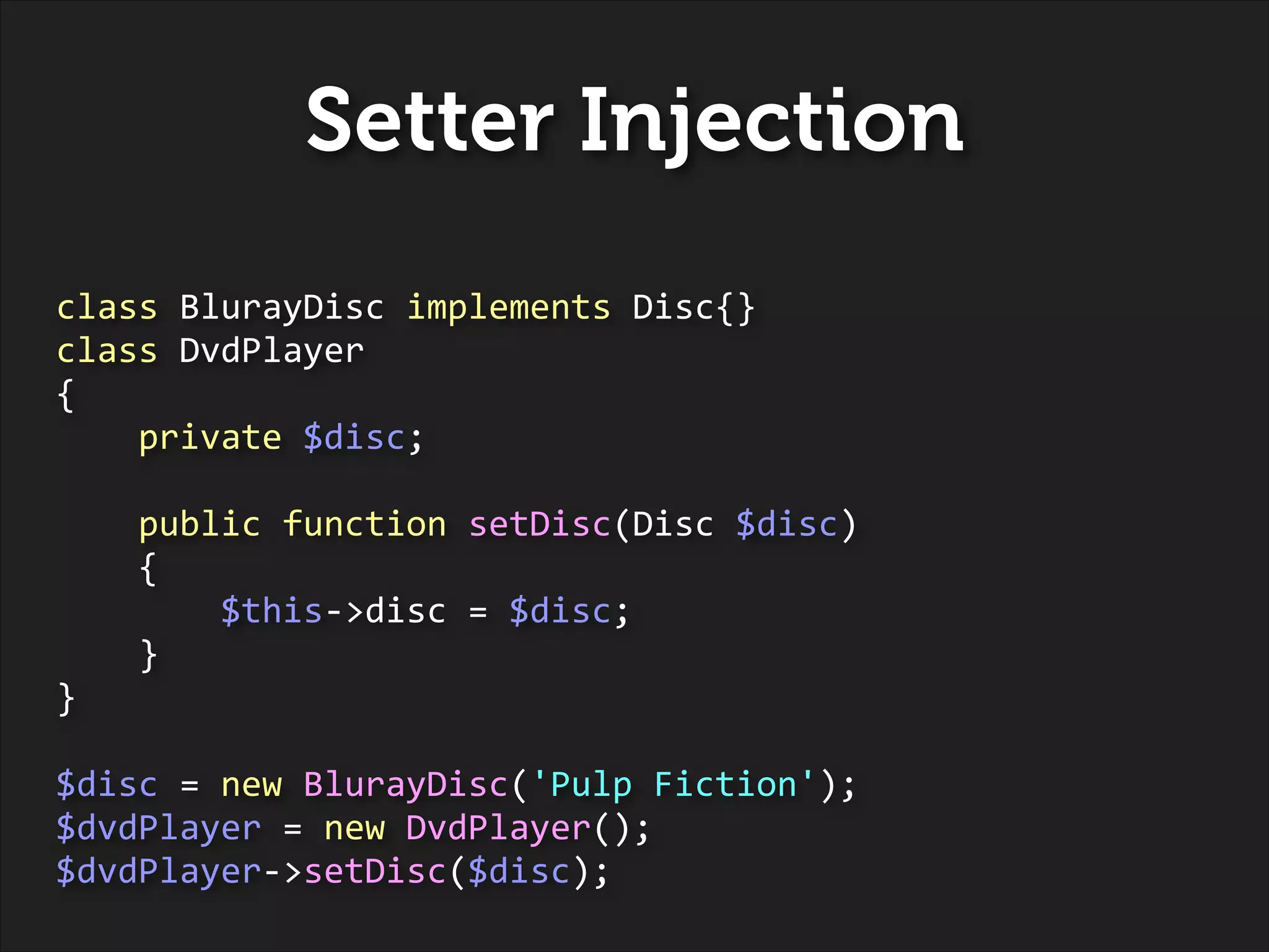 Setter Injection
class	
  BlurayDisc	
  implements	
  Disc{}	
  
class	
  DvdPlayer	
  
{	
  
	
  	
  	
  	
  private	
  $disc;	
  
!

	
  	
  	
  	
  public	
  function	
  setDisc(Disc	
  $disc)	
  
	
  	
  	
  	
  {	
  
	
  	
  	
  	
  	
  	
  	
  	
  $this-­‐>disc	
  =	
  $disc;	
  
	
  	
  	
  	
  }	
  
}	
  
!

$disc	
  =	
  new	
  BlurayDisc('Pulp	
  Fiction');	
  
$dvdPlayer	
  =	
  new	
  DvdPlayer();	
  
$dvdPlayer-­‐>setDisc($disc);

 