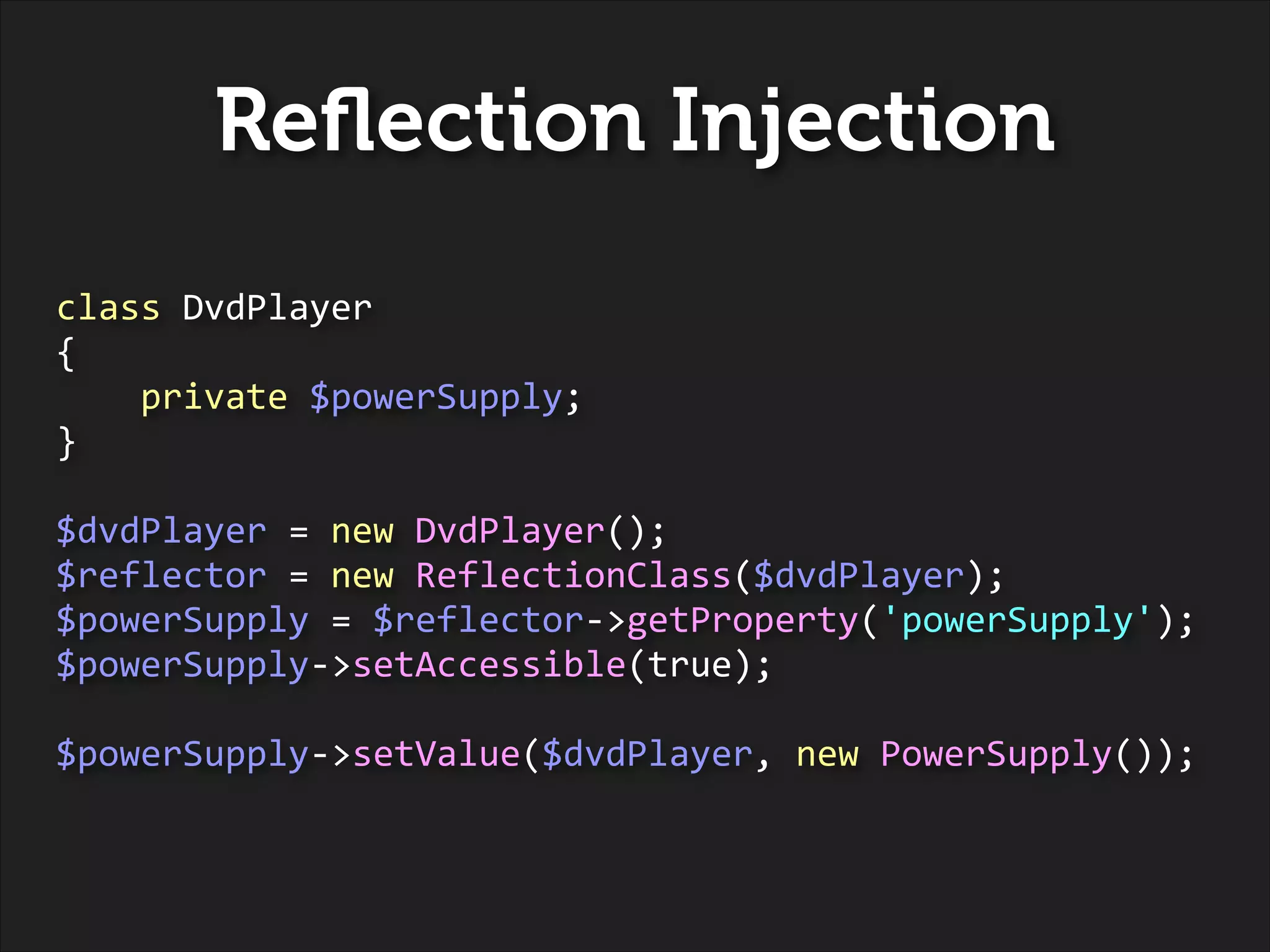Reﬂection Injection
class	
  DvdPlayer	
  
{	
  
	
  	
  	
  	
  private	
  $powerSupply;	
  
}	
  
!

$dvdPlayer	
  =	
  new	
  DvdPlayer();	
  
$reflector	
  =	
  new	
  ReflectionClass($dvdPlayer);	
  
$powerSupply	
  =	
  $reflector-­‐>getProperty('powerSupply');	
  
$powerSupply-­‐>setAccessible(true);	
  
!

$powerSupply-­‐>setValue($dvdPlayer,	
  new	
  PowerSupply());

 