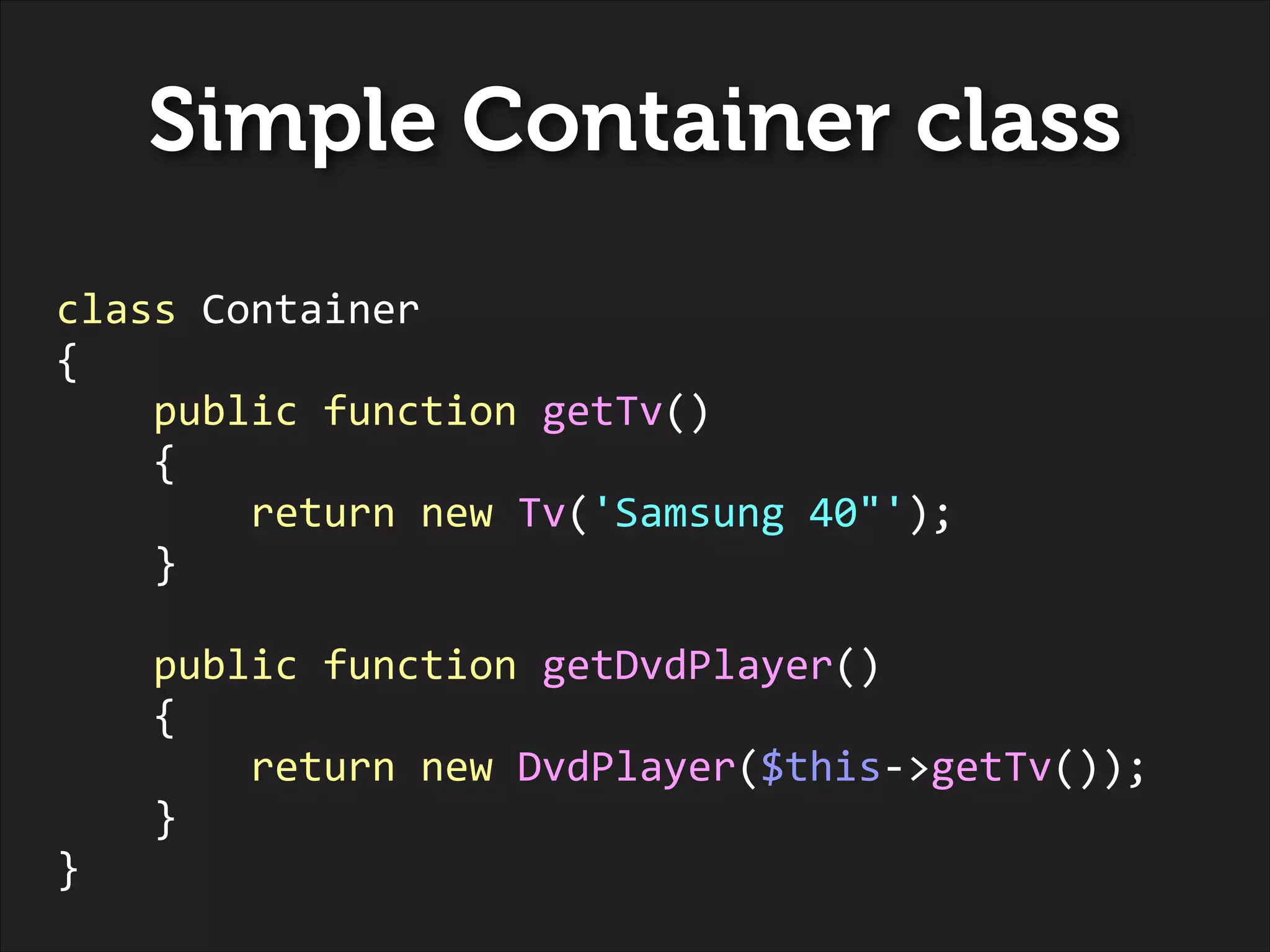 Simple Container class
class	
  Container	
  
{	
  
	
  	
  	
  	
  public	
  function	
  getTv()	
  
	
  	
  	
  	
  {	
  
	
  	
  	
  	
  	
  	
  	
  	
  return	
  new	
  Tv('Samsung	
  40"');	
  
	
  	
  	
  	
  }	
  
!

	
  	
  	
  	
  public	
  function	
  getDvdPlayer()	
  
	
  	
  	
  	
  {	
  
	
  	
  	
  	
  	
  	
  	
  	
  return	
  new	
  DvdPlayer($this-­‐>getTv());	
  
	
  	
  	
  	
  }	
  
}

 