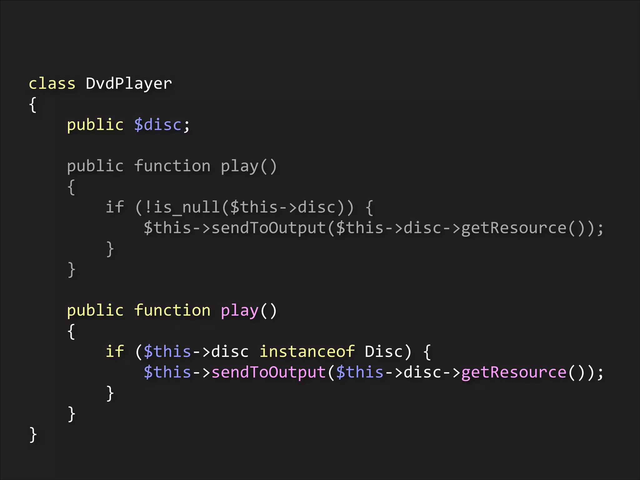 class	
  DvdPlayer	
  
{	
  
	
  	
  	
  	
  public	
  $disc;	
  
!

	
  	
  	
  	
  public	
  function	
  play()	
  
	
  	
  	
  	
  {	
  
	
  	
  	
  	
  	
  	
  	
  	
  if	
  (!is_null($this-­‐>disc))	
  {	
  
	
  	
  	
  	
  	
  	
  	
  	
  	
  	
  	
  	
  $this-­‐>sendToOutput($this-­‐>disc-­‐>getResource());	
  
	
  	
  	
  	
  	
  	
  	
  	
  }	
  
	
  	
  	
  	
  }	
  
!

	
  	
  	
  	
  public	
  function	
  play()	
  
	
  	
  	
  	
  {	
  
	
  	
  	
  	
  	
  	
  	
  	
  if	
  ($this-­‐>disc	
  instanceof	
  Disc)	
  {	
  
	
  	
  	
  	
  	
  	
  	
  	
  	
  	
  	
  	
  $this-­‐>sendToOutput($this-­‐>disc-­‐>getResource());	
  
	
  	
  	
  	
  	
  	
  	
  	
  }	
  
	
  	
  	
  	
  }	
  
}

 