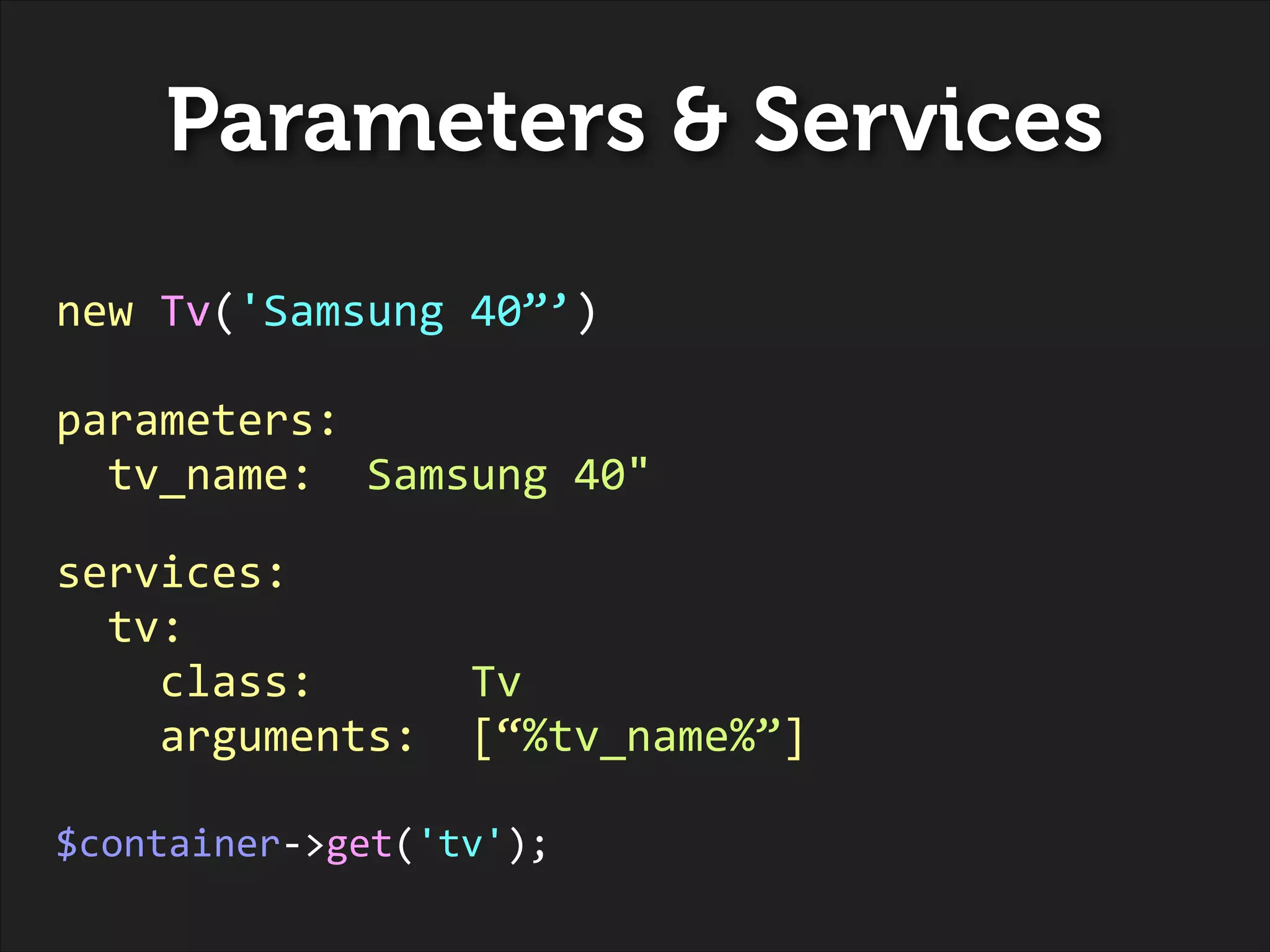 Parameters & Services
new	
  Tv('Samsung	
  40”’)	
  
!

parameters:	
  
	
  	
  tv_name:	
  	
  Samsung	
  40"	
  
!

services:	
  
	
  	
  tv:	
  
	
  	
  	
  	
  class:	
  	
  	
  	
  	
  	
  Tv	
  
	
  	
  	
  	
  arguments:	
  	
  [“%tv_name%”]	
  
!

$container-­‐>get('tv');

 