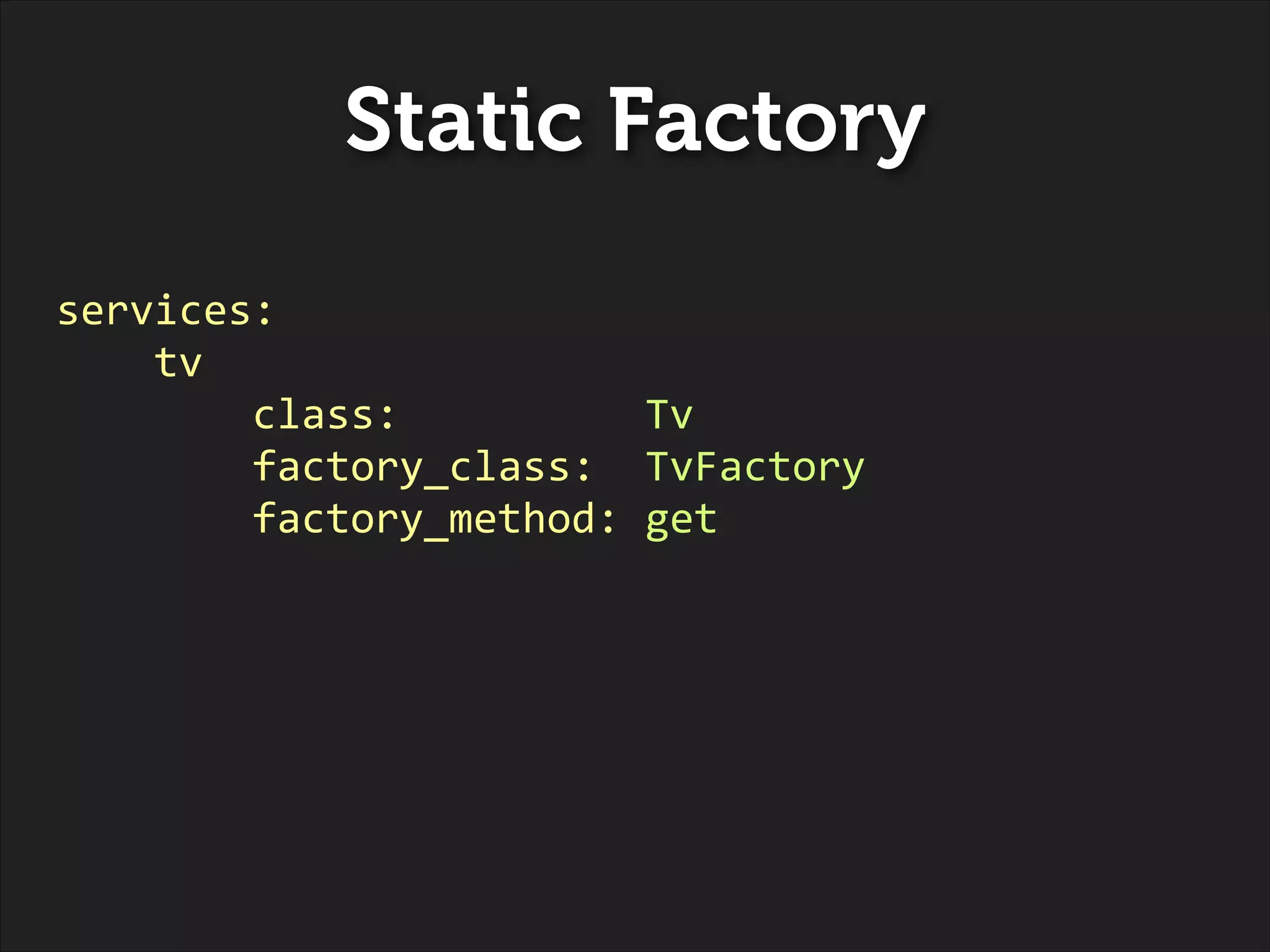 Static Factory
services:	
  
	
  	
  	
  	
  tv	
  
	
  	
  	
  	
  	
  	
  	
  	
  class:	
  	
  	
  	
  	
  	
  	
  	
  	
  	
  Tv	
  	
  
	
  	
  	
  	
  	
  	
  	
  	
  factory_class:	
  	
  TvFactory	
  
	
  	
  	
  	
  	
  	
  	
  	
  factory_method:	
  get

 