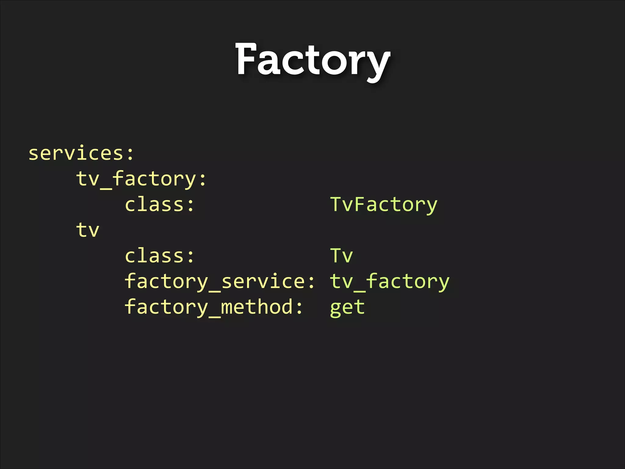 Factory
services:	
  
	
  	
  	
  	
  tv_factory:	
  
	
  	
  	
  	
  	
  	
  	
  	
  class:	
  	
  	
  	
  	
  	
  	
  	
  	
  	
  	
  TvFactory	
  
	
  	
  	
  	
  tv	
  
	
  	
  	
  	
  	
  	
  	
  	
  class:	
  	
  	
  	
  	
  	
  	
  	
  	
  	
  	
  Tv	
  	
  
	
  	
  	
  	
  	
  	
  	
  	
  factory_service:	
  tv_factory	
  
	
  	
  	
  	
  	
  	
  	
  	
  factory_method:	
  	
  get

 