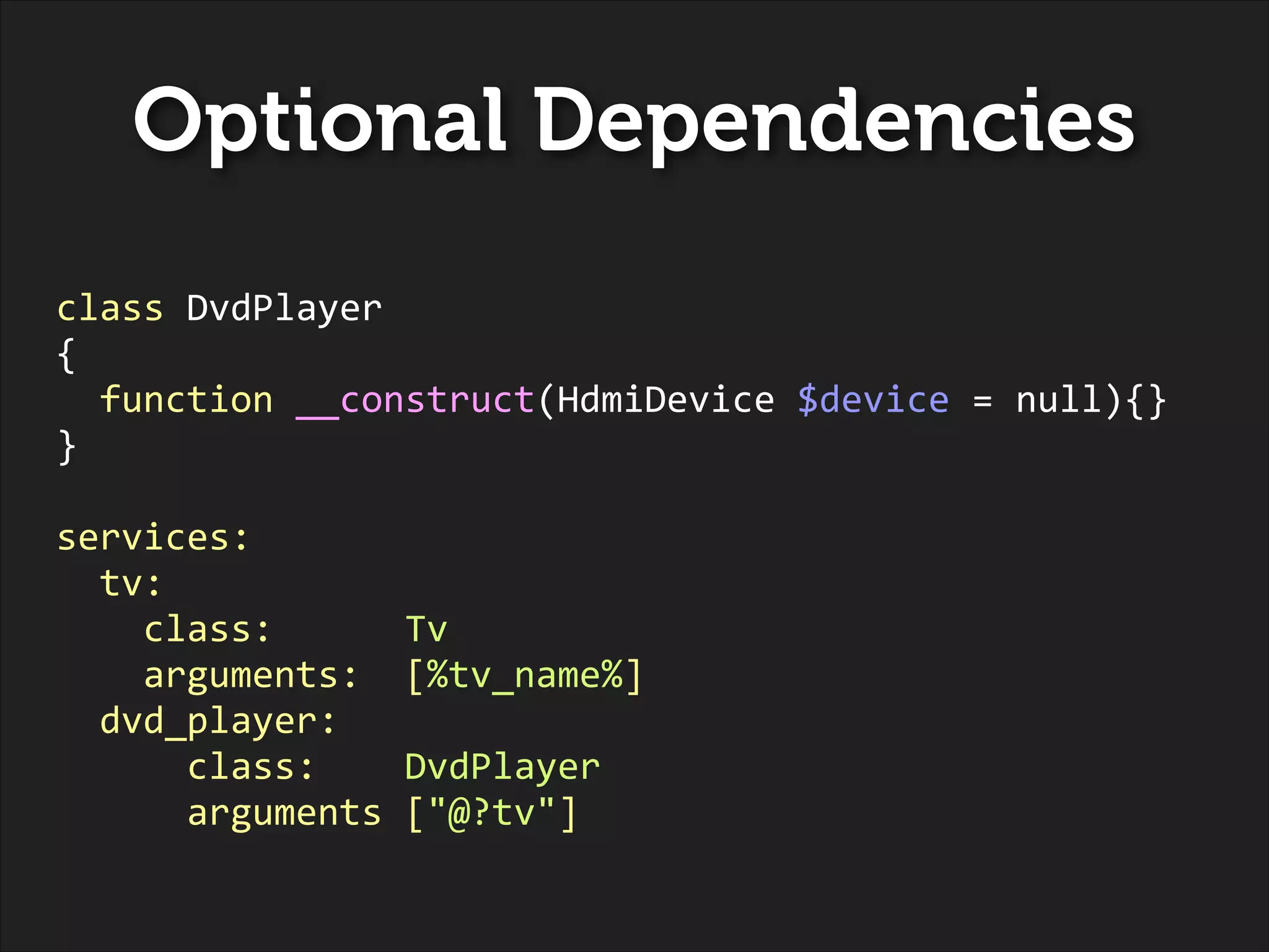 Optional Dependencies
class	
  DvdPlayer	
  
{	
  
	
  	
  function	
  __construct(HdmiDevice	
  $device	
  =	
  null){}	
  
}	
  
!

services:	
  
	
  	
  tv:	
  
	
  	
  	
  	
  class:	
  	
  	
  	
  	
  	
  Tv	
  
	
  	
  	
  	
  arguments:	
  	
  [%tv_name%]	
  
	
  	
  dvd_player:	
  
	
  	
  	
  	
  	
  	
  class:	
  	
  	
  	
  DvdPlayer	
  
	
  	
  	
  	
  	
  	
  arguments	
  ["@?tv"]	
  

 