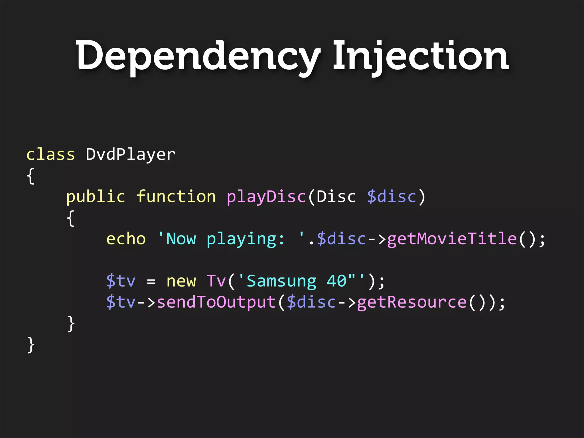 Dependency Injection
!
!

class	
  DvdPlayer	
  
{	
  
	
  	
  	
  	
  public	
  function	
  playDisc(Disc	
  $disc)	
  
	
  	
  	
  	
  {	
  
	
  	
  	
  	
  	
  	
  	
  	
  echo	
  'Now	
  playing:	
  '.$disc-­‐>getMovieTitle();	
  
!

	
  	
  	
  	
  	
  	
  	
  	
  $tv	
  =	
  new	
  Tv('Samsung	
  40"');	
  
	
  	
  	
  	
  	
  	
  	
  	
  $tv-­‐>sendToOutput($disc-­‐>getResource());	
  
	
  	
  	
  	
  }	
  
}

 