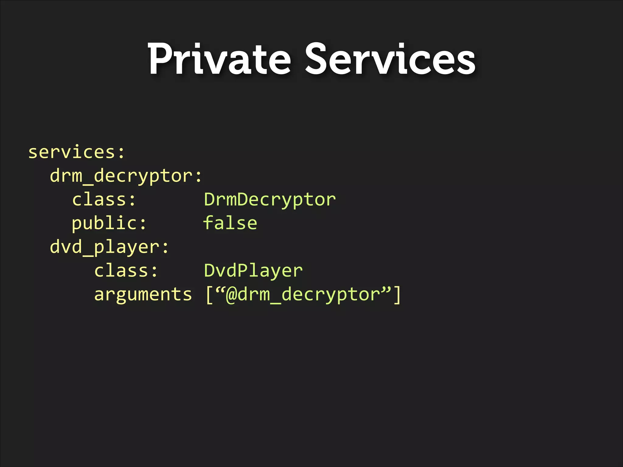 Private Services
services:	
  
	
  	
  drm_decryptor:	
  
	
  	
  	
  	
  class:	
  	
  	
  	
  	
  	
  DrmDecryptor	
  
	
   	
   public:	
  	
   	
   false	
  
	
  	
  dvd_player:	
  
	
  	
  	
  	
  	
  	
  class:	
  	
  	
  	
  DvdPlayer	
  
	
  	
  	
  	
  	
  	
  arguments	
  [“@drm_decryptor”]

 