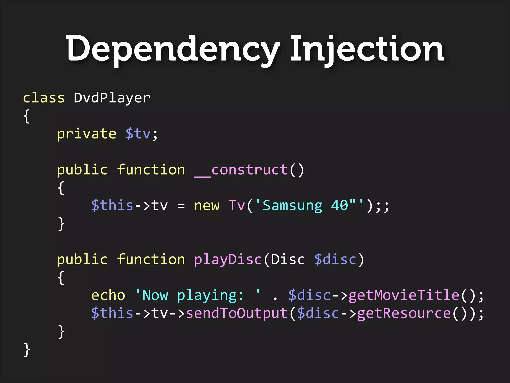 Dependency Injection
class	
  DvdPlayer	
  
{	
  
	
  	
  	
  	
  private	
  $tv;	
  
!

	
  	
  	
  	
  public	
  function	
  __construct()	
  
	
  	
  	
  	
  {	
  
	
  	
  	
  	
  	
  	
  	
  	
  $this-­‐>tv	
  =	
  new	
  Tv('Samsung	
  40"');;	
  
	
  	
  	
  	
  }	
  
!

	
  	
  	
  	
  public	
  function	
  playDisc(Disc	
  $disc)	
  
	
  	
  	
  	
  {	
  
	
  	
  	
  	
  	
  	
  	
  	
  echo	
  'Now	
  playing:	
  '	
  .	
  $disc-­‐>getMovieTitle();	
  
	
  	
  	
  	
  	
  	
  	
  	
  $this-­‐>tv-­‐>sendToOutput($disc-­‐>getResource());	
  
	
  	
  	
  	
  }	
  
}

 