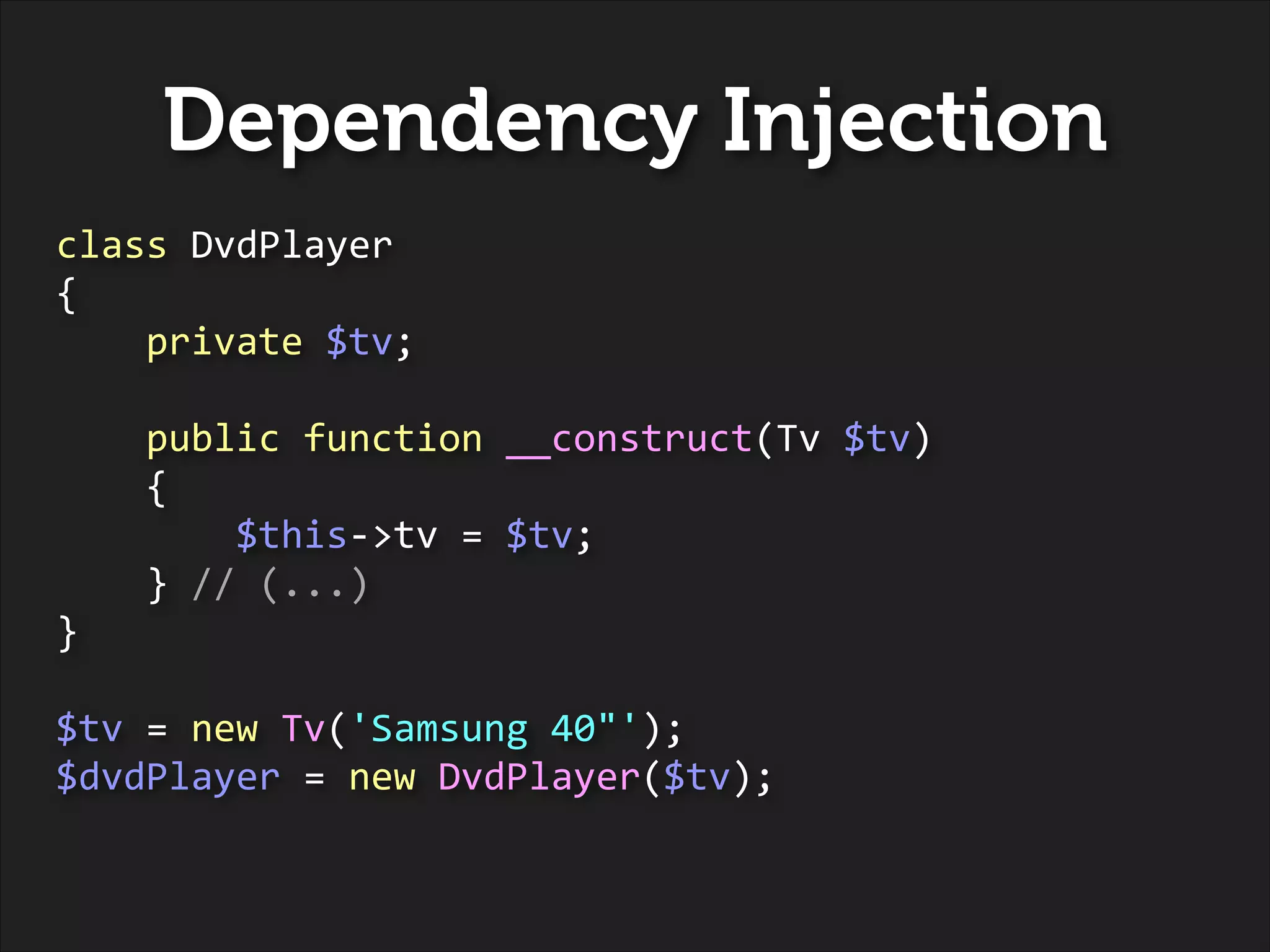 Dependency Injection
class	
  DvdPlayer	
  
{	
  
	
  	
  	
  	
  private	
  $tv;	
  
!

	
  	
  	
  	
  public	
  function	
  __construct(Tv	
  $tv)	
  
	
  	
  	
  	
  {	
  
	
  	
  	
  	
  	
  	
  	
  	
  $this-­‐>tv	
  =	
  $tv;	
  
	
  	
  	
  	
  }	
  //	
  (...)	
  
}	
  
!

$tv	
  =	
  new	
  Tv('Samsung	
  40"');	
  
$dvdPlayer	
  =	
  new	
  DvdPlayer($tv);

 