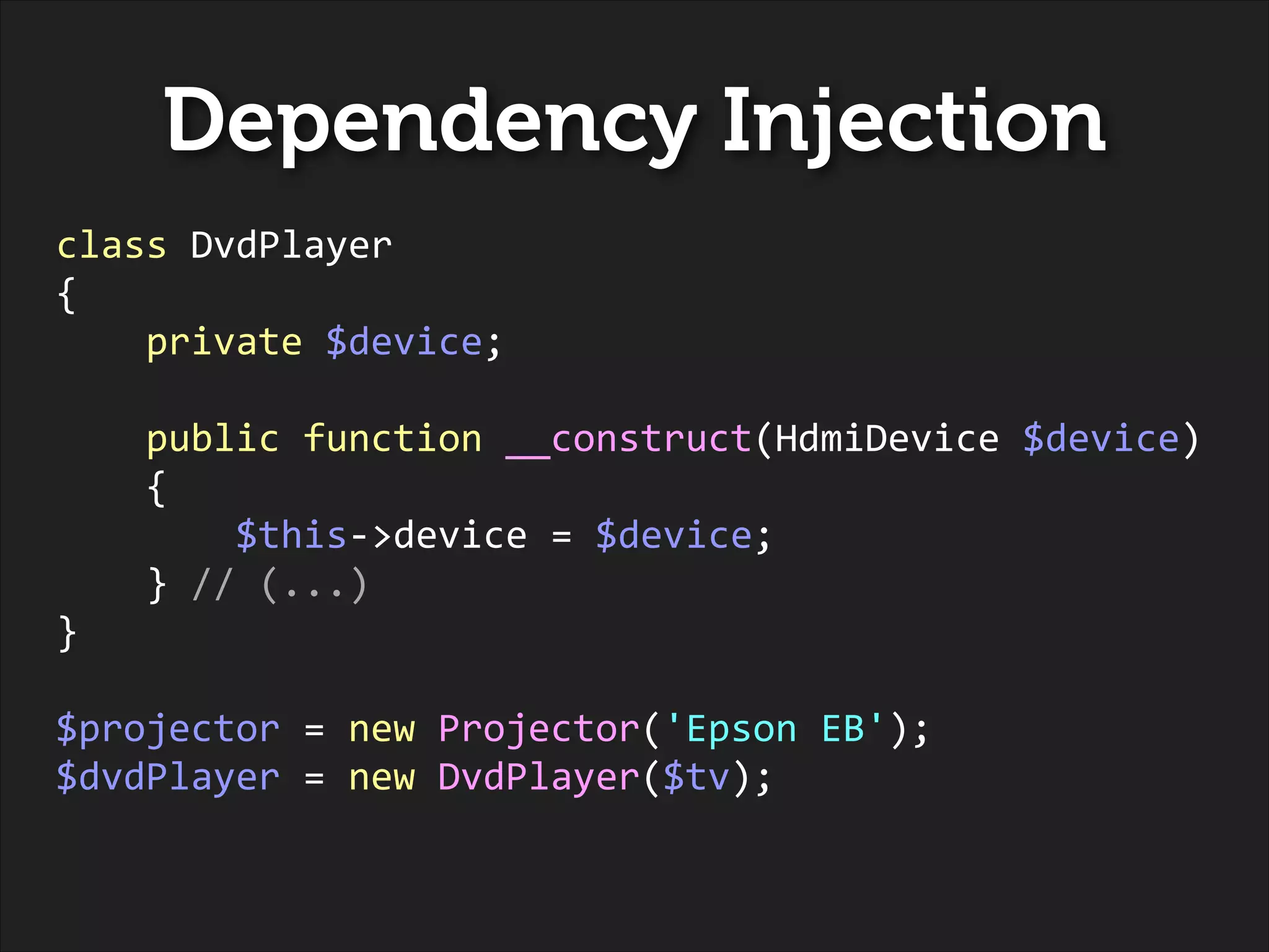 Dependency Injection
class	
  DvdPlayer	
  
{	
  
	
  	
  	
  	
  private	
  $device;	
  
!

	
  	
  	
  	
  public	
  function	
  __construct(HdmiDevice	
  $device)	
  
	
  	
  	
  	
  {	
  
	
  	
  	
  	
  	
  	
  	
  	
  $this-­‐>device	
  =	
  $device;	
  
	
  	
  	
  	
  }	
  //	
  (...)	
  
}	
  
!

$projector	
  =	
  new	
  Projector('Epson	
  EB');	
  
$dvdPlayer	
  =	
  new	
  DvdPlayer($tv);

 