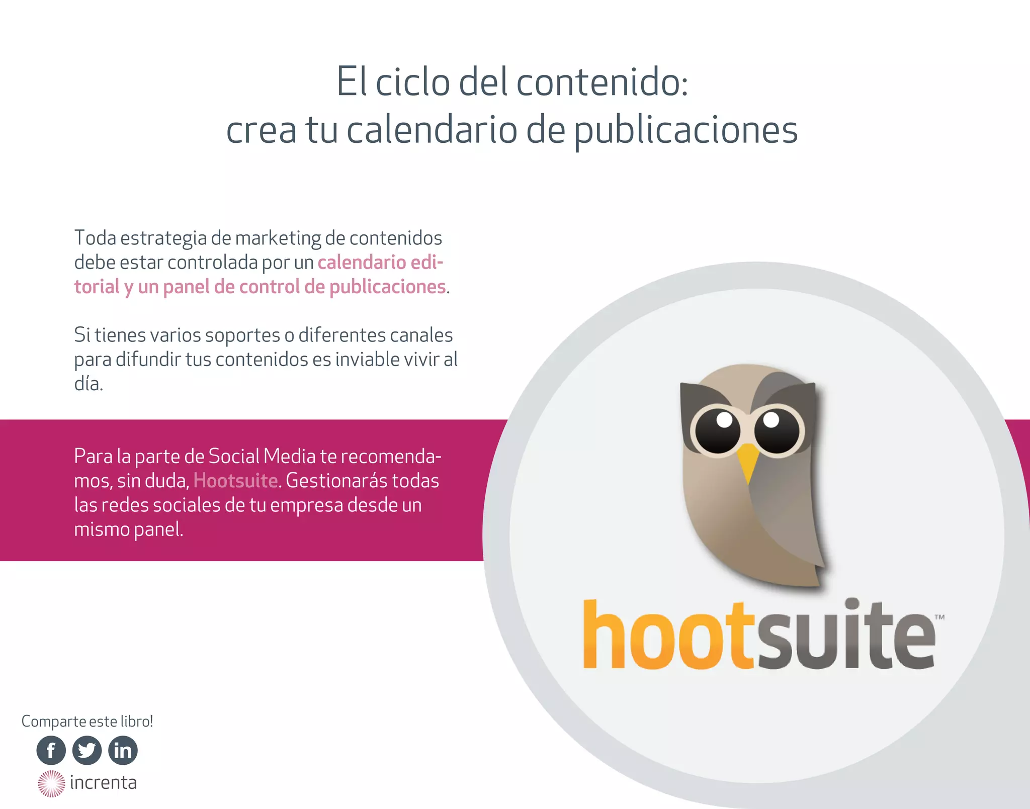 El ciclo del contenido:
crea tu calendario de publicaciones
Toda estrategia de marketing de contenidos
debe estar controlada por un calendario editorial y un panel de control de publicaciones.
Si tienes varios soportes o diferentes canales
para difundir tus contenidos es inviable vivir al
día.
Para la parte de Social Media te recomendamos, sin duda, Hootsuite. Gestionarás todas
las redes sociales de tu empresa desde un
mismo panel.

Comparte este libro!
http://on.fb.me/15BNHAg

http://on.fb.me/15BNHAg

http://on.fb.me/15BNHAg

http://on.fb.me/15BNHAg

http://on.fb.me/15BNHAg

http://on.fb.me/15BNHAg

http://bit.ly/15BNQUd

http://bit.ly/15BNQUd

http://bit.ly/15BNQUd

http://bit.ly/15BNQUd

http://bit.ly/15BNQUd

http://bit.ly/15BNQUd

http://bit.ly/15BNQUd

http://linkd.in/15BNUn0

http://linkd.in/15BNUn0

http://linkd.in/15BNUn0

http://linkd.in/15BNUn0

http://linkd.in/15BNUn0

http://linkd.in/15BNUn0

http://on.fb.me/15BNHAg
http://on.fb.me/15BNHAg
http://on.fb.me/15BNHAg

http://bit.ly/15BNQUd
http://bit.ly/15BNQUd
http://bit.ly/15BNQUd
http://bit.ly/15BNQUd

http://linkd.in/15BNUn0
http://linkd.in/15BNUn0
http://linkd.in/15BNUn0

http://on.fb.me/15BNHAg

http://bit.ly/15BNQUd

http://linkd.in/15BNUn0

http://on.fb.me/15BNHAg
http://on.fb.me/15BNHAg
http://on.fb.me/15BNHAg
http://on.fb.me/15BNHAg
http://on.fb.me/15BNHAg

http://bit.ly/15BNQUd
http://bit.ly/15BNQUd
http://bit.ly/15BNQUd
http://bit.ly/15BNQUd
http://bit.ly/15BNQUd
http://bit.ly/15BNQUd

http://linkd.in/15BNUn0
http://linkd.in/15BNUn0
http://linkd.in/15BNUn0
http://linkd.in/15BNUn0
http://linkd.in/15BNUn0

http://www.increnta.com
http://www.increnta.com

 