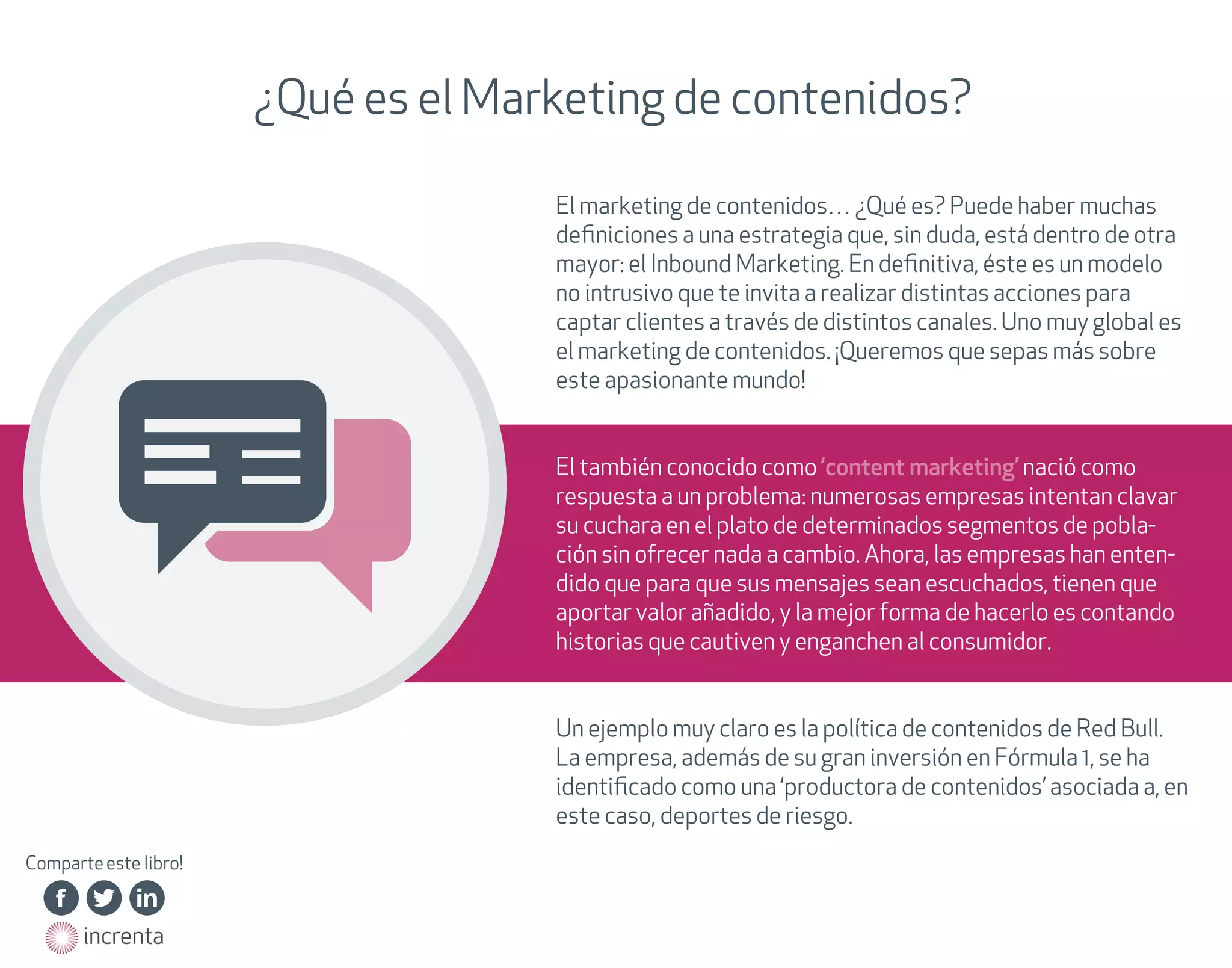 ¿Qué es el Marketing de contenidos?
El marketing de contenidos… ¿Qué es? Puede haber muchas
deﬁniciones a una estrategia que, sin duda, está dentro de otra
mayor: el Inbound Marketing. En deﬁnitiva, éste es un modelo
no intrusivo que te invita a realizar distintas acciones para
captar clientes a través de distintos canales. Uno muy global es
el marketing de contenidos. ¡Queremos que sepas más sobre
este apasionante mundo!
El también conocido como ‘content marketing’ nació como
respuesta a un problema: numerosas empresas intentan clavar
su cuchara en el plato de determinados segmentos de población sin ofrecer nada a cambio. Ahora, las empresas han entendido que para que sus mensajes sean escuchados, tienen que
aportar valor añadido, y la mejor forma de hacerlo es contando
historias que cautiven y enganchen al consumidor.
Un ejemplo muy claro es la política de contenidos de Red Bull.
La empresa, además de su gran inversión en Fórmula 1, se ha
identiﬁcado como una ‘productora de contenidos’ asociada a, en
este caso, deportes de riesgo.
Comparte este libro!
http://on.fb.me/15BNHAg

http://on.fb.me/15BNHAg

http://on.fb.me/15BNHAg

http://on.fb.me/15BNHAg

http://on.fb.me/15BNHAg

http://on.fb.me/15BNHAg

http://bit.ly/15BNQUd

http://bit.ly/15BNQUd

http://bit.ly/15BNQUd

http://bit.ly/15BNQUd

http://bit.ly/15BNQUd

http://bit.ly/15BNQUd

http://bit.ly/15BNQUd

http://linkd.in/15BNUn0

http://linkd.in/15BNUn0

http://linkd.in/15BNUn0

http://linkd.in/15BNUn0

http://linkd.in/15BNUn0

http://linkd.in/15BNUn0

http://on.fb.me/15BNHAg
http://on.fb.me/15BNHAg
http://on.fb.me/15BNHAg

http://bit.ly/15BNQUd
http://bit.ly/15BNQUd
http://bit.ly/15BNQUd
http://bit.ly/15BNQUd

http://linkd.in/15BNUn0
http://linkd.in/15BNUn0
http://linkd.in/15BNUn0

http://on.fb.me/15BNHAg

http://bit.ly/15BNQUd

http://linkd.in/15BNUn0

http://on.fb.me/15BNHAg
http://on.fb.me/15BNHAg
http://on.fb.me/15BNHAg
http://on.fb.me/15BNHAg
http://on.fb.me/15BNHAg

http://bit.ly/15BNQUd
http://bit.ly/15BNQUd
http://bit.ly/15BNQUd
http://bit.ly/15BNQUd
http://bit.ly/15BNQUd
http://bit.ly/15BNQUd

http://linkd.in/15BNUn0
http://linkd.in/15BNUn0
http://linkd.in/15BNUn0
http://linkd.in/15BNUn0
http://linkd.in/15BNUn0

http://www.increnta.com
http://www.increnta.com

 