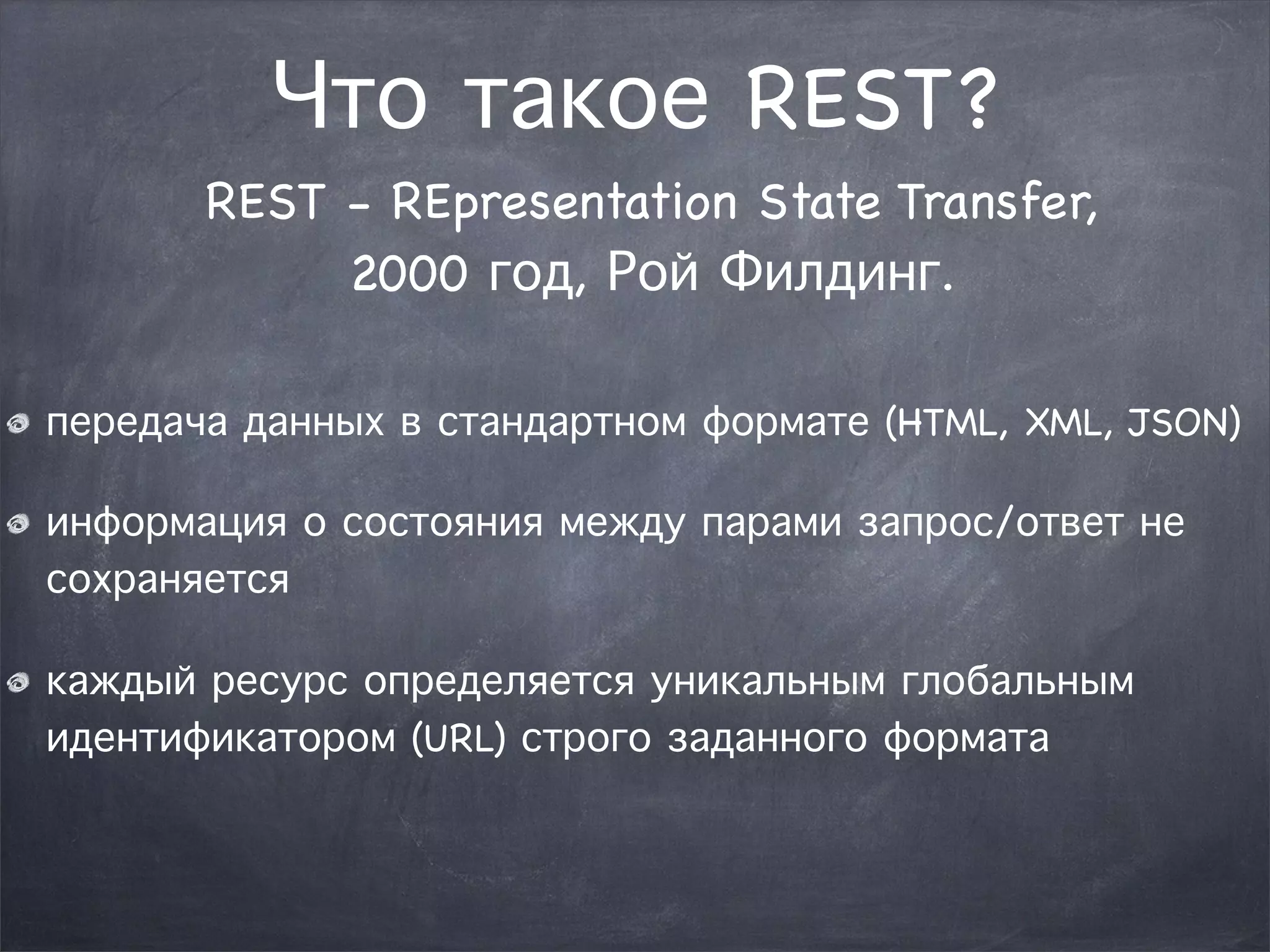 Что такое REST? 
REST - REpresentation State Transfer, 
2000 год, Рой Филдинг. 
передача данных в стандартном формате (HTML, XML, JSON) 
информация о состояния между парами запрос/ответ не 
сохраняется 
каждый ресурс определяется уникальным глобальным 
идентификатором (URL) строго заданного формата 
 