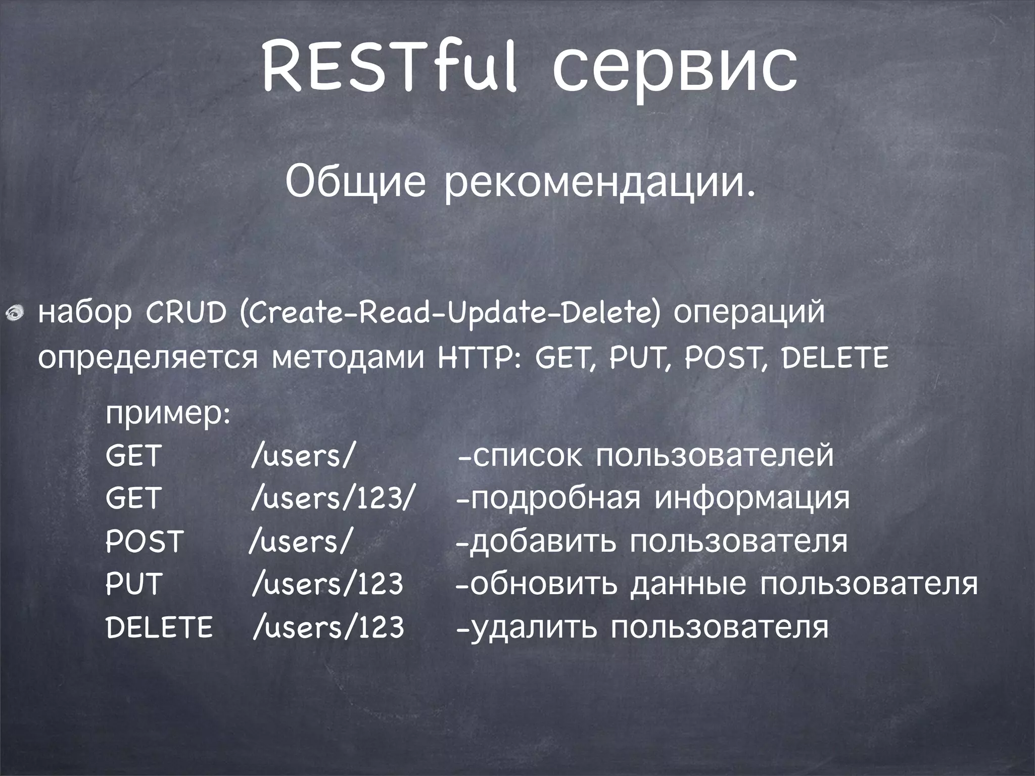 RESTful сервис 
Общие рекомендации. 
набор CRUD (Create-Read-Update-Delete) операций 
определяется методами HTTP: GET, PUT, POST, DELETE 
пример: 
GET /users/ -список пользователей 
GET /users/123/ -подробная информация 
POST /users/ -добавить пользователя 
PUT /users/123 -обновить данные пользователя 
DELETE /users/123 -удалить пользователя 
 