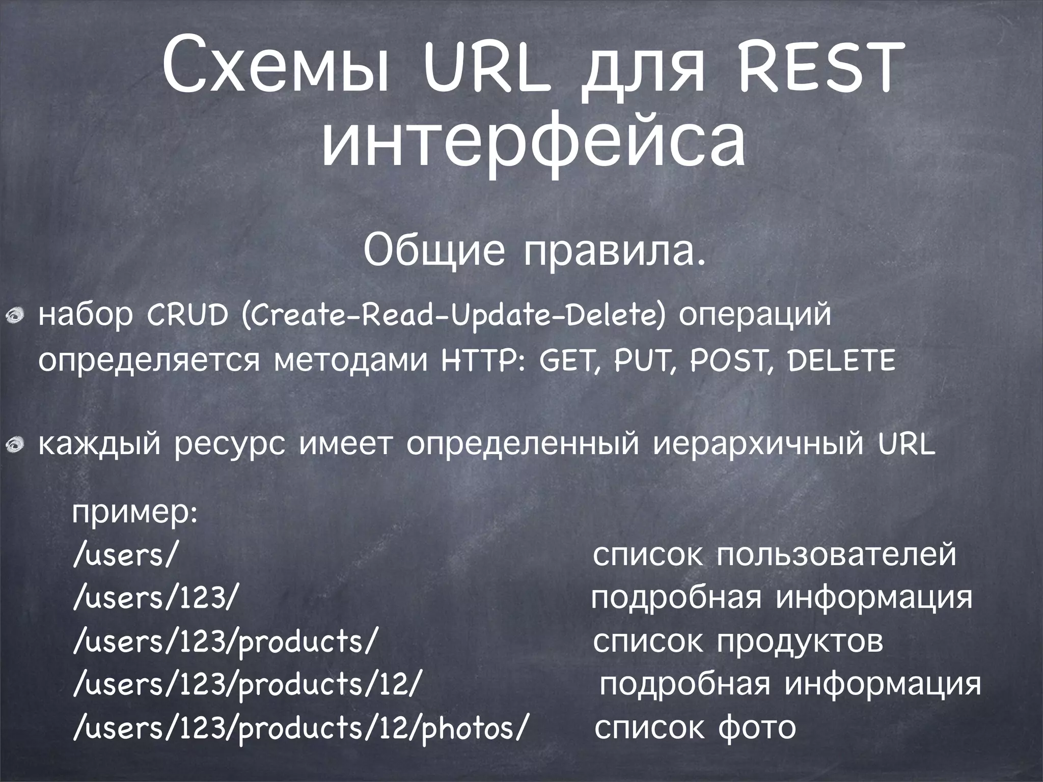 Схемы URL для REST 
интерфейса 
Общие правила. 
набор CRUD (Create-Read-Update-Delete) операций 
определяется методами HTTP: GET, PUT, POST, DELETE 
каждый ресурс имеет определенный иерархичный URL 
пример: 
/users/ список пользователей 
/users/123/ подробная информация 
/users/123/products/ список продуктов 
/users/123/products/12/ подробная информация 
/users/123/products/12/photos/ список фото 
 
