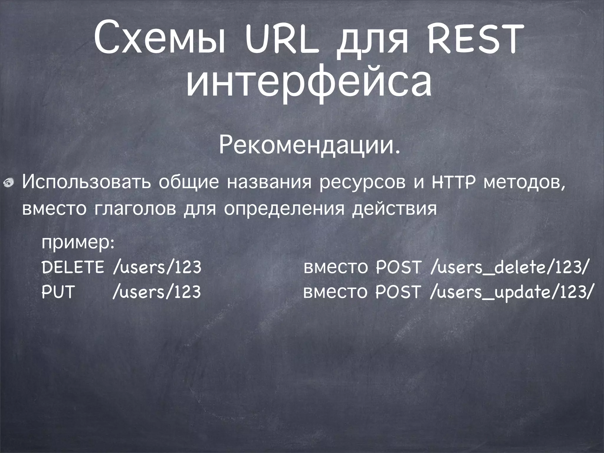 Схемы URL для REST 
интерфейса 
Рекомендации. 
Использовать общие названия ресурсов и HTTP методов, 
вместо глаголов для определения действия 
пример: 
DELETE /users/123 вместо POST /users_delete/123/ 
PUT /users/123 вместо POST /users_update/123/ 
 