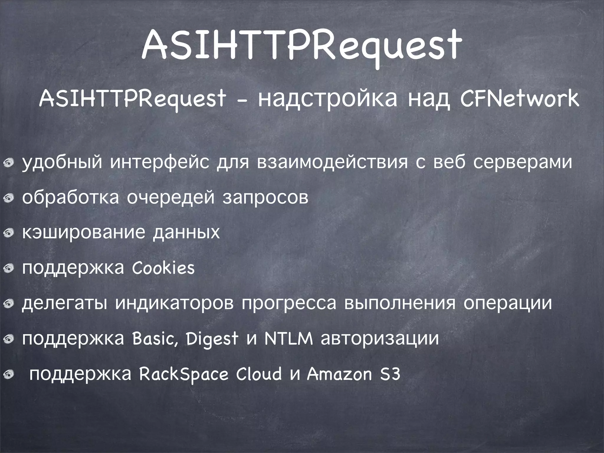 ASIHTTPRequest 
ASIHTTPRequest - надстройка над CFNetwork 
удобный интерфейс для взаимодействия с веб серверами 
обработка очередей запросов 
кэширование данных 
поддержка Cookies 
делегаты индикаторов прогресса выполнения операции 
поддержка Basic, Digest и NTLM авторизации 
поддержка RackSpace Cloud и Amazon S3 
 