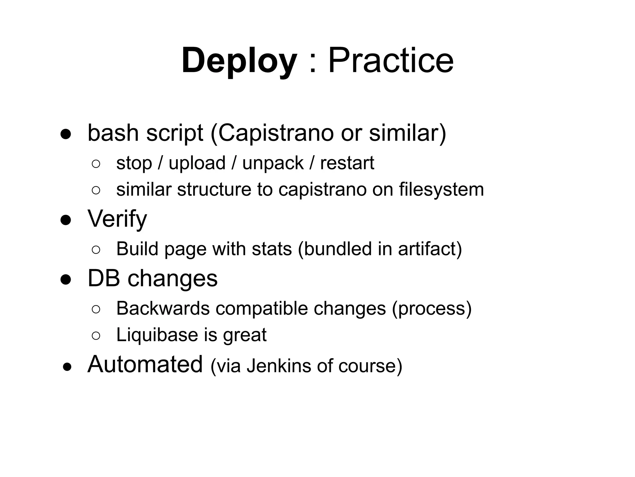 Deploy : Practice
● bash script (Capistrano or similar)
○ stop / upload / unpack / restart
○ similar structure to capistrano on filesystem
● Verify
○ Build page with stats (bundled in artifact)
● DB changes
○ Backwards compatible changes (process)
○ Liquibase is great
● Automated (via Jenkins of course)
 