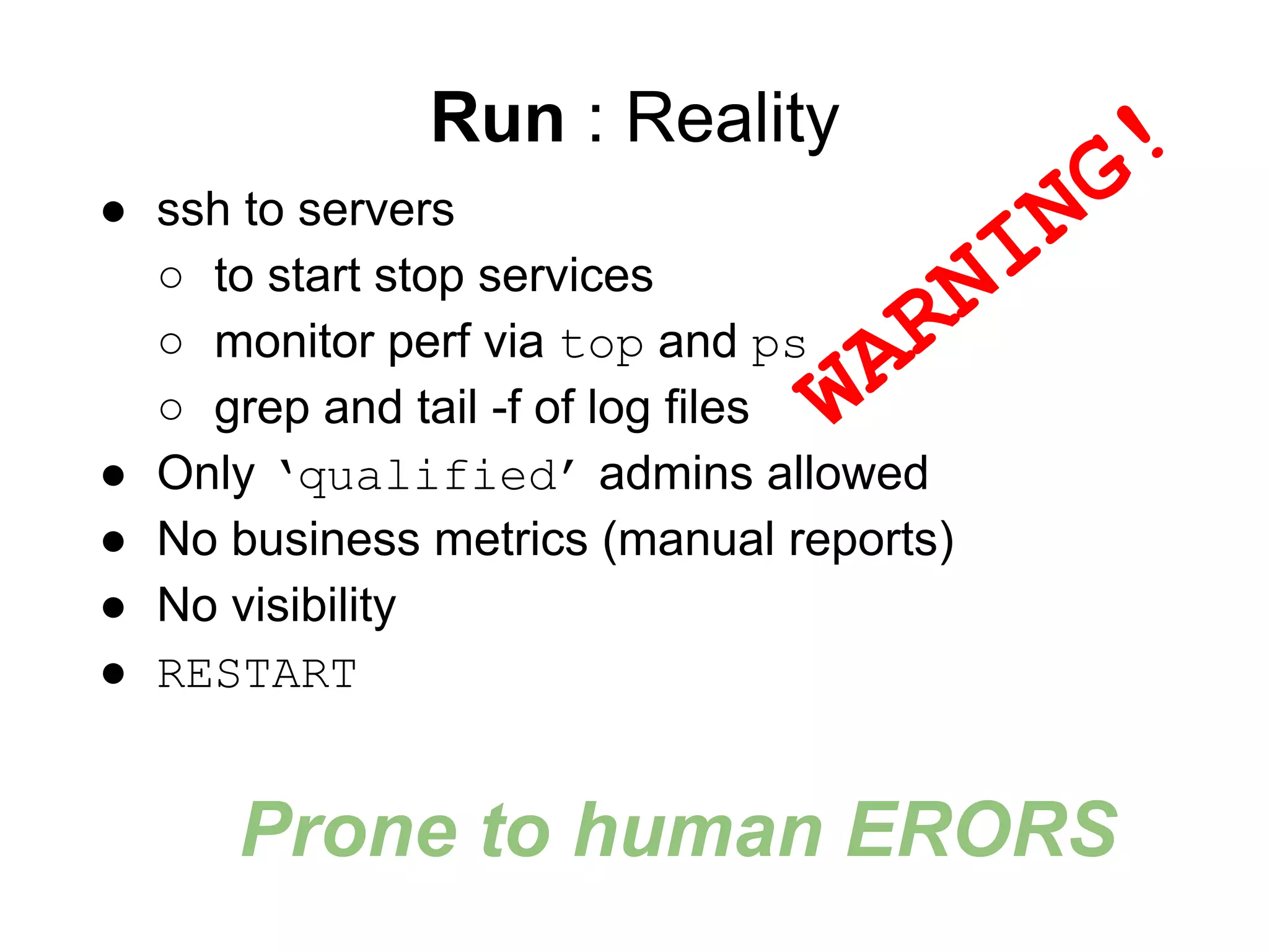 Run : Reality
● ssh to servers
○ to start stop services
○ monitor perf via top and ps
○ grep and tail -f of log files
● Only ‘qualified’ admins allowed
● No business metrics (manual reports)
● No visibility
● RESTART
WARNING!
Prone to human ERORS
 