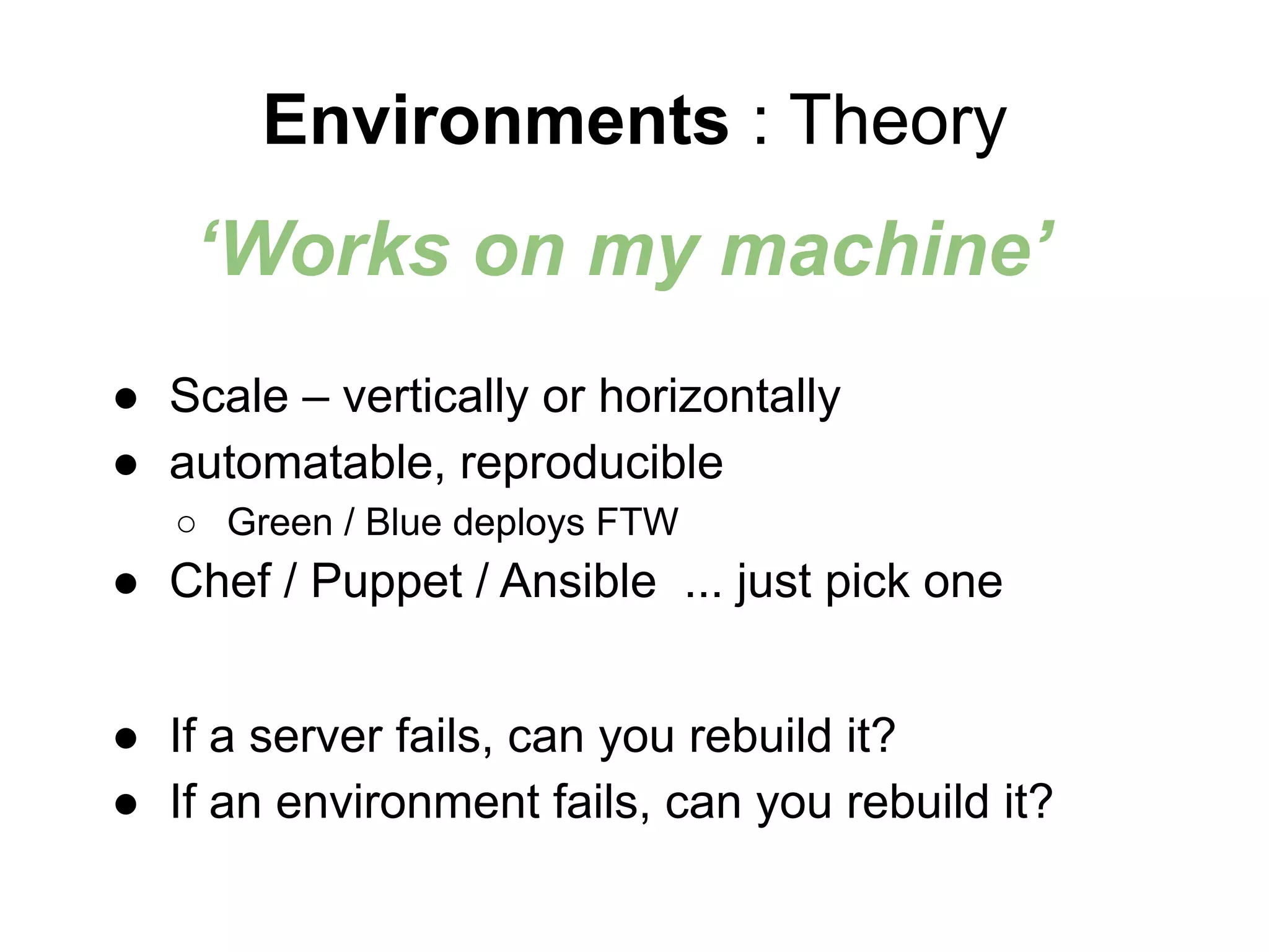 ● Scale – vertically or horizontally
● automatable, reproducible
○ Green / Blue deploys FTW
● Chef / Puppet / Ansible ... just pick one
● If a server fails, can you rebuild it?
● If an environment fails, can you rebuild it?
Environments : Theory
‘Works on my machine’
 