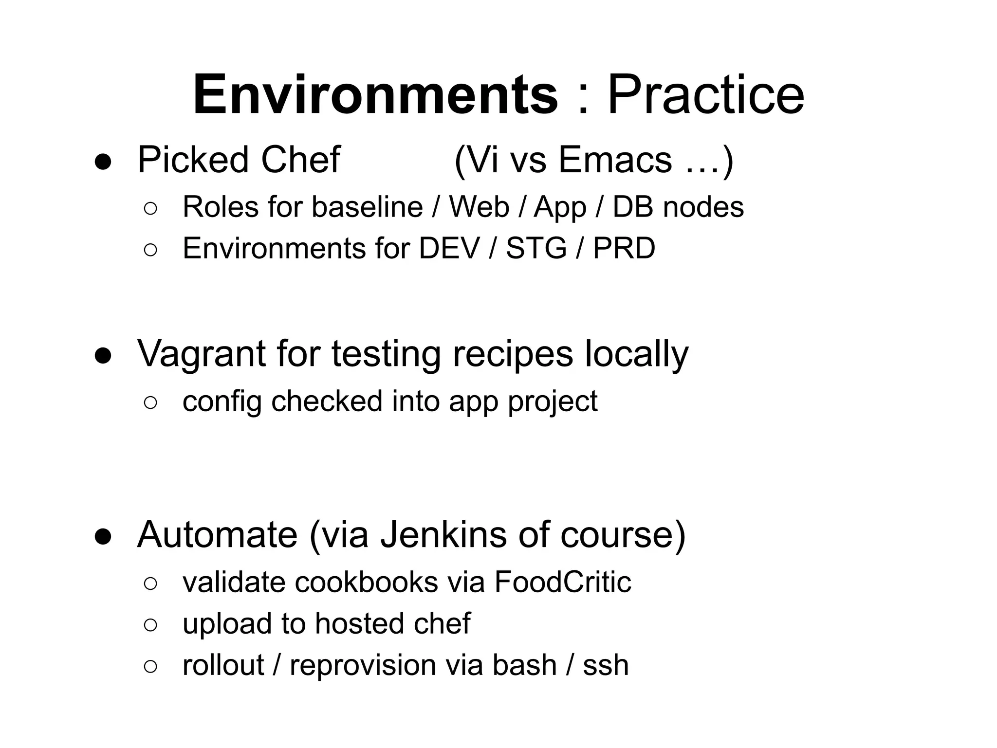 Environments : Practice
● Picked Chef (Vi vs Emacs …)
○ Roles for baseline / Web / App / DB nodes
○ Environments for DEV / STG / PRD
● Vagrant for testing recipes locally
○ config checked into app project
● Automate (via Jenkins of course)
○ validate cookbooks via FoodCritic
○ upload to hosted chef
○ rollout / reprovision via bash / ssh
 