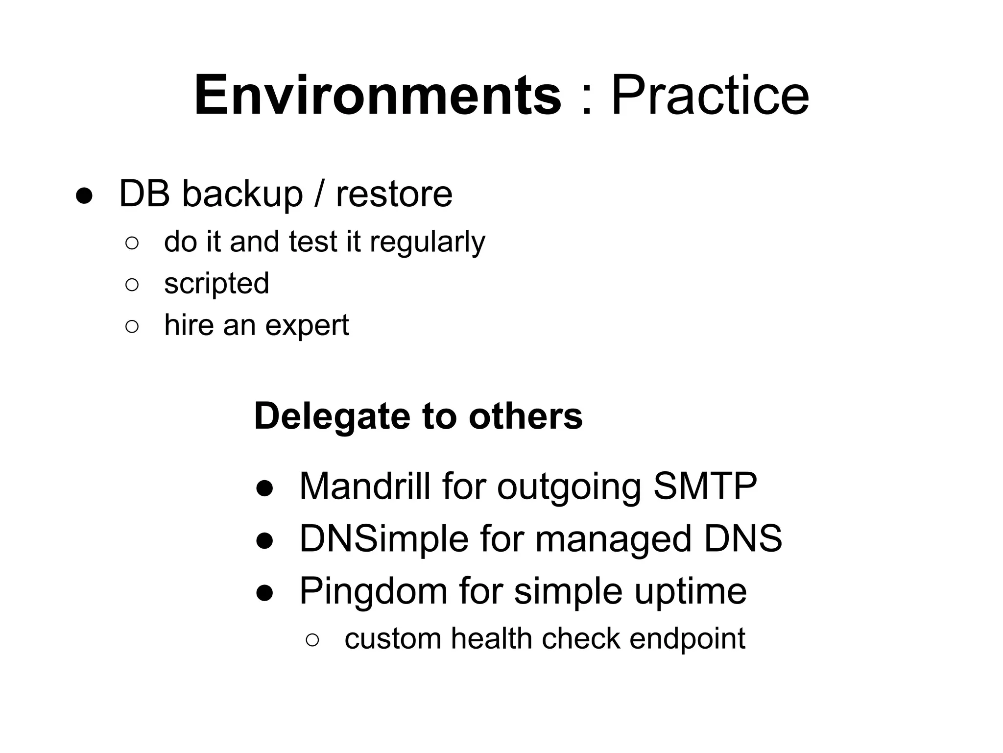 Environments : Practice
● DB backup / restore
○ do it and test it regularly
○ scripted
○ hire an expert
Delegate to others
● Mandrill for outgoing SMTP
● DNSimple for managed DNS
● Pingdom for simple uptime
○ custom health check endpoint
 