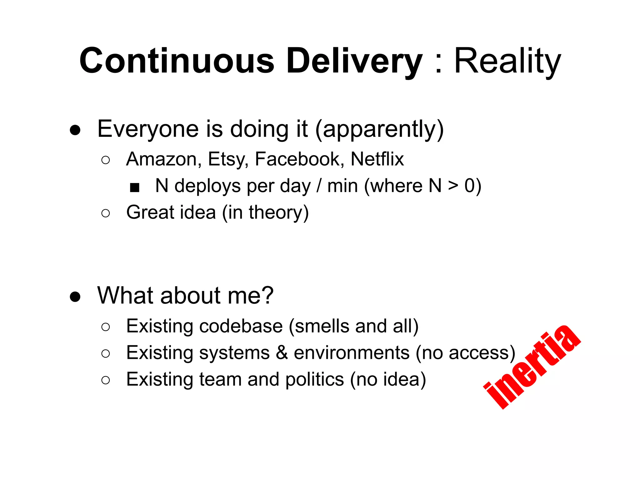 Continuous Delivery : Reality
● Everyone is doing it (apparently)
○ Amazon, Etsy, Facebook, Netflix
■ N deploys per day / min (where N > 0)
○ Great idea (in theory)
● What about me?
○ Existing codebase (smells and all)
○ Existing systems & environments (no access)
○ Existing team and politics (no idea)
inertia
 
