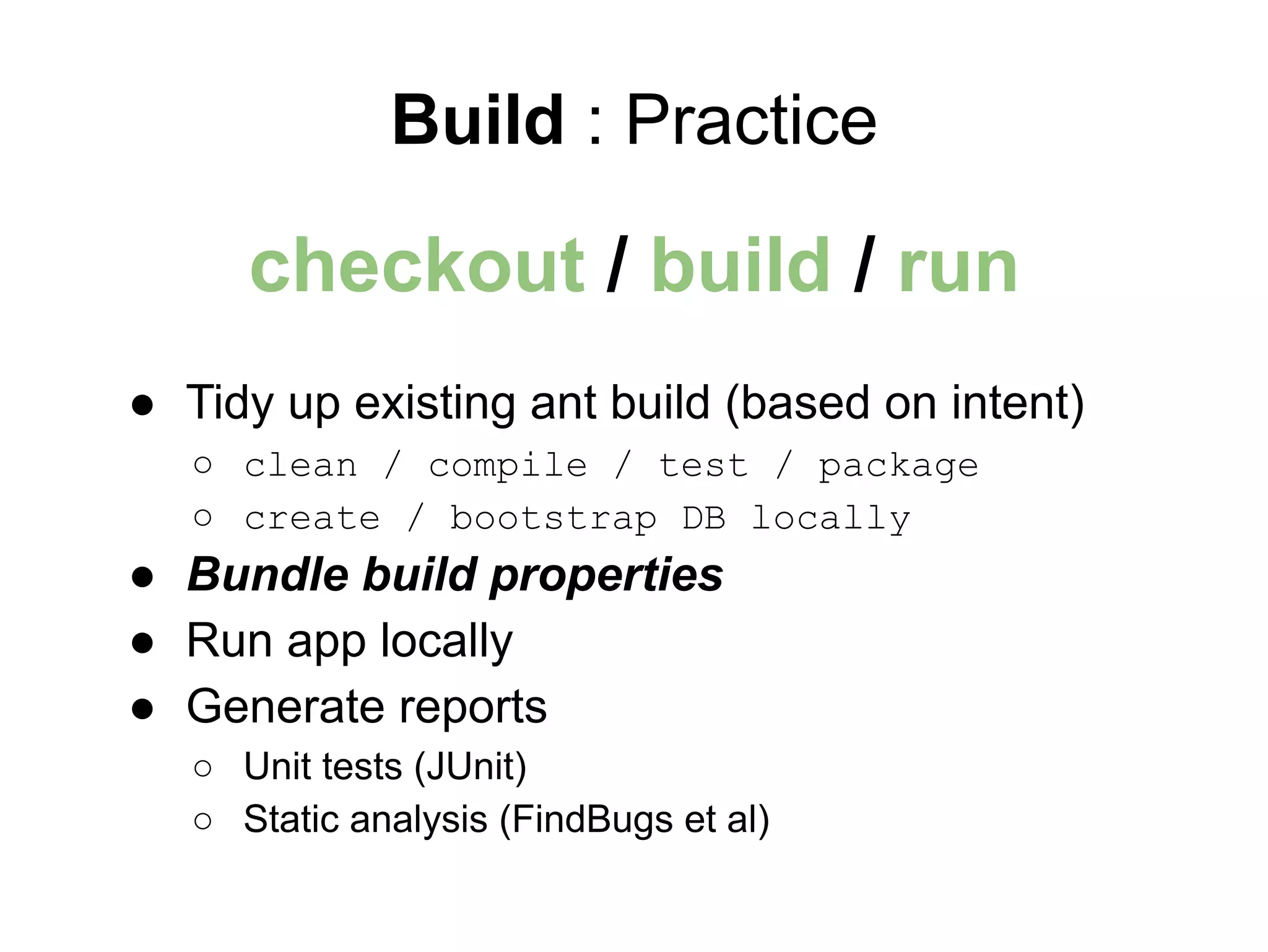 Build : Practice
● Tidy up existing ant build (based on intent)
○ clean / compile / test / package
○ create / bootstrap DB locally
● Bundle build properties
● Run app locally
● Generate reports
○ Unit tests (JUnit)
○ Static analysis (FindBugs et al)
checkout / build / run
 