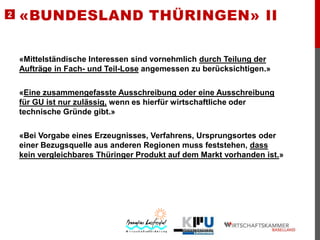 2

«BUNDESLAND THÜRINGEN» II
«Mittelständische Interessen sind vornehmlich durch Teilung der
Aufträge in Fach- und Teil-Lose angemessen zu berücksichtigen.»
«Eine zusammengefasste Ausschreibung oder eine Ausschreibung
für GU ist nur zulässig, wenn es hierfür wirtschaftliche oder
technische Gründe gibt.»

«Bei Vorgabe eines Erzeugnisses, Verfahrens, Ursprungsortes oder
einer Bezugsquelle aus anderen Regionen muss feststehen, dass
kein vergleichbares Thüringer Produkt auf dem Markt vorhanden ist.»

 