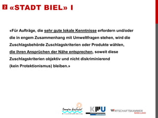 2

«STADT BIEL» I

«Für Aufträge, die sehr gute lokale Kenntnisse erfordern und/oder

die in engem Zusammenhang mit Umweltfragen stehen, wird die
Zuschlagsbehörde Zuschlagskriterien oder Produkte wählen,
die ihren Ansprüchen der Nähe entsprechen, soweit diese
Zuschlagskriterien objektiv und nicht diskriminierend

(kein Protektionismus) bleiben.»

 