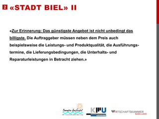 2

«STADT BIEL» II

«Zur Erinnerung: Das günstigste Angebot ist nicht unbedingt das

billigste. Die Auftraggeber müssen neben dem Preis auch
beispielsweise die Leistungs- und Produktqualität, die Ausführungstermine, die Lieferungsbedingungen, die Unterhalts- und
Reparaturleistungen in Betracht ziehen.»

 