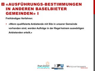 2

«AUSFÜHRUNGS-BESTIMMUNGEN
IN ANDEREN BASELBIETER
GEMEINDEN» I
Freihändiges Verfahren:

 «Wenn qualifizierte Anbietende mit Sitz in unserer Gemeinde
vorhanden sind, werden Aufträge in der Regel keinem auswärtigen
Anbietenden erteilt.»

 
