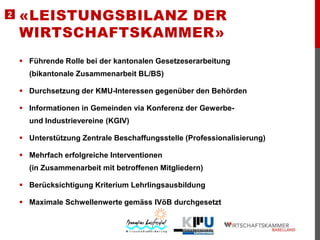2

«LEISTUNGSBILANZ DER
WIRTSCHAFTSKAMMER»
 Führende Rolle bei der kantonalen Gesetzeserarbeitung
(bikantonale Zusammenarbeit BL/BS)
 Durchsetzung der KMU-Interessen gegenüber den Behörden
 Informationen in Gemeinden via Konferenz der Gewerbeund Industrievereine (KGIV)

 Unterstützung Zentrale Beschaffungsstelle (Professionalisierung)
 Mehrfach erfolgreiche Interventionen
(in Zusammenarbeit mit betroffenen Mitgliedern)
 Berücksichtigung Kriterium Lehrlingsausbildung
 Maximale Schwellenwerte gemäss IVöB durchgesetzt

 