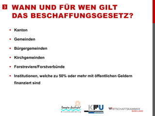 3

WANN UND FÜR WEN GILT
DAS BESCHAFFUNGSGESETZ?
 Kanton

 Gemeinden
 Bürgergemeinden
 Kirchgemeinden

 Forstreviere/Forstverbünde
 Institutionen, welche zu 50% oder mehr mit öffentlichen Geldern
finanziert sind

 