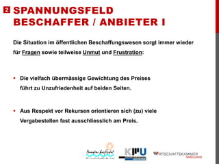 2

SPANNUNGSFELD
BESCHAFFER / ANBIETER I
Die Situation im öffentlichen Beschaffungswesen sorgt immer wieder

für Fragen sowie teilweise Unmut und Frustration:

 Die vielfach übermässige Gewichtung des Preises
führt zu Unzufriedenheit auf beiden Seiten.

 Aus Respekt vor Rekursen orientieren sich (zu) viele
Vergabestellen fast ausschliesslich am Preis.

 