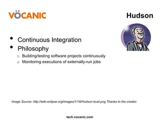Hudson

•  Continuous Integration
•  Philosophy
o  Building/testing software projects continuously
o  Monitoring executions of externally-run jobs

Image Source: http://wiki.eclipse.org/images/1/18/Hudson-bust.png Thanks to the creator.

tech.vocanic.com

 