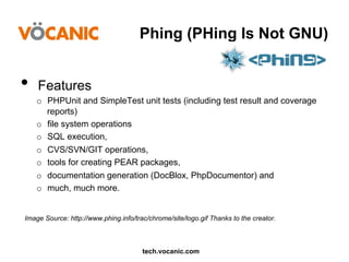 Phing (PHing Is Not GNU)

•  Features
o  PHPUnit and SimpleTest unit tests (including test result and coverage
reports)
o  file system operations
o  SQL execution,
o  CVS/SVN/GIT operations,
o  tools for creating PEAR packages,
o  documentation generation (DocBlox, PhpDocumentor) and
o  much, much more.
Image Source: http://www.phing.info/trac/chrome/site/logo.gif Thanks to the creator.

tech.vocanic.com

 