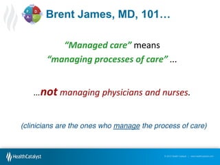 Brent  James,  MD,  101…
“Managed  care” means
“managing  processes  of  care”  ...

…not managing physicians and nurses.
(clinicians are the ones who manage the process of care)

© 2012 Health Catalyst | www.healthcatalyst.com

 