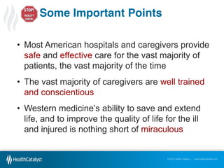 Some Important Points
• Most American hospitals and caregivers provide
safe and effective care for the vast majority of
patients, the vast majority of the time
• The vast majority of caregivers are well trained
and conscientious
• Western  medicine’s  ability  to  save  and  extend  
life, and to improve the quality of life for the ill
and injured is nothing short of miraculous

© 2012 Health Catalyst | www.healthcatalyst.com

 