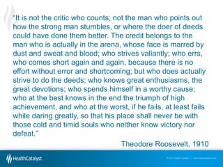 “It  is not the critic who counts; not the man who points out
how the strong man stumbles, or where the doer of deeds
could have done them better. The credit belongs to the
man who is actually in the arena, whose face is marred by
dust and sweat and blood; who strives valiantly; who errs,
who comes short again and again, because there is no
effort without error and shortcoming; but who does actually
strive to do the deeds; who knows great enthusiasms, the
great devotions; who spends himself in a worthy cause;
who at the best knows in the end the triumph of high
achievement, and who at the worst, if he fails, at least fails
while daring greatly, so that his place shall never be with
those cold and timid souls who neither know victory nor
defeat.”
Theodore Roosevelt, 1910
© 2012 Health Catalyst | www.healthcatalyst.com

 