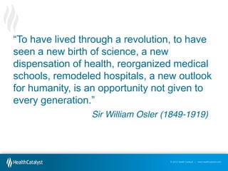“To have lived through a revolution, to have
seen a new birth of science, a new
dispensation of health, reorganized medical
schools, remodeled hospitals, a new outlook
for humanity, is an opportunity not given to
every  generation.”
Sir William Osler (1849-1919)

© 2012 Health Catalyst | www.healthcatalyst.com

 