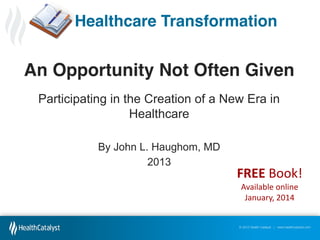 Healthcare Transformation

An Opportunity Not Often Given
Participating in the Creation of a New Era in
Healthcare
By John L. Haughom, MD
2013

FREE Book!
Available online
January, 2014

© 2012 Health Catalyst | www.healthcatalyst.com

 