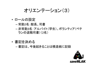 オリエンテーション（３）
• ロールの設定
– 常勤2名：館長、司書
– 非常勤3名：アルバイト（学生）、ボランティア（ベテ
ランの退職司書）（2名）

• 書記を決める
– 書記は、今後起きることは模造紙に記録

 