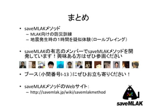 まとめ
• saveMLAKメソッド
– MLAK向けの防災訓練
– 地震発生時の１時間を疑似体験（ロールプレイング）

• saveMLAKの有志のメンバーでsaveMLAKメソッドを開
発しています！興味ある方はぜひ参画ください

• ブース（小間番号I‐13 ）にぜひお立ち寄りください！
• saveMLAKメソッドのWebサイト：
– http://savemlak.jp/wiki/savemlakmethod

 