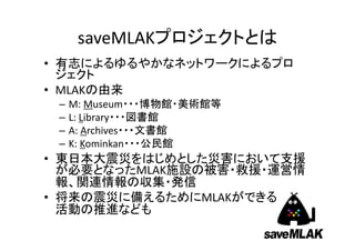 saveMLAKプロジェクトとは
• 有志によるゆるやかなネットワークによるプロ
ジェクト
• MLAKの由来
–
–
–
–

M: Museum・・・博物館・美術館等
L: Library・・・図書館
A: Archives・・・文書館
K: Kominkan・・・公民館

• 東日本大震災をはじめとした災害において支援
が必要となったMLAK施設の被害・救援・運営情
報、関連情報の収集・発信
• 将来の震災に備えるためにMLAKができる
活動の推進なども

 