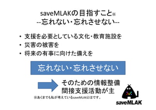 saveMLAKの目指すこと※
‐‐忘れない・忘れさせない‐‐
• 支援を必要としている文化・教育施設を
• 災害の被害を
• 将来の有事に向けた備えを

忘れない・忘れさせない
そのための情報整備
間接支援活動が主
※あくまでも私が考えているsaveMLAKとはです。

 